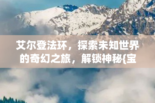 艾尔登法环，探索未知世界的奇幻之旅，解锁神秘{宝藏}