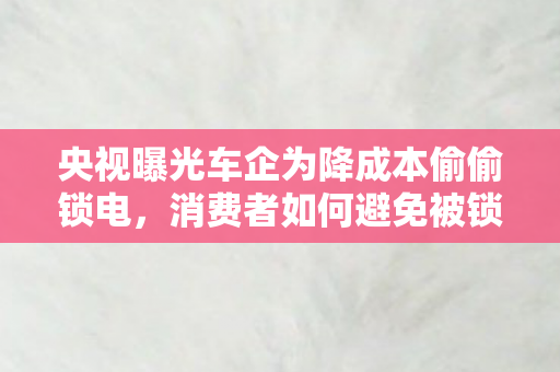 央视曝光车企为降成本偷偷锁电图片