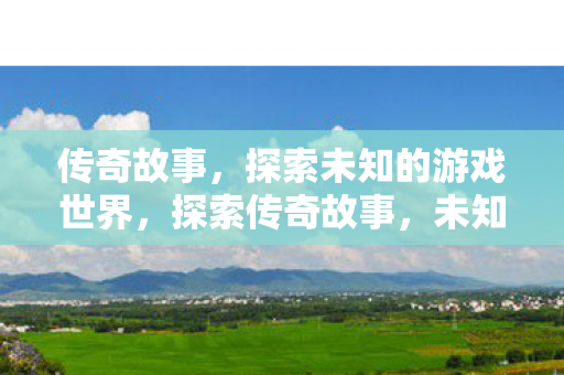 传奇故事,探索未知的游戏世界,探索传奇故事,未知的游戏世界 传奇故事,探索未知的游戏世界,探索传奇故事,未知的游戏世界