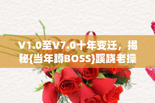 V1.0至V7.0十年变迁，揭秘{当年蹲BOSS}蹊跷老操作！
