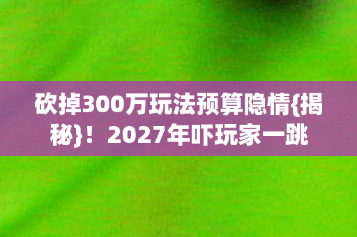 砍掉300万玩法预算隐情{揭秘}！2027年吓玩家一跳