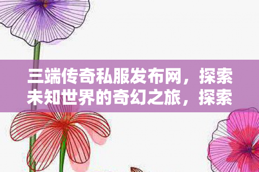 三端传奇私服发布网，探索未知世界的奇幻之旅，探索奇幻之旅，三端传奇私服发布网