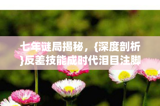 七年谜局揭秘,{深度剖析}反差技能成时代泪目注脚 七年谜局揭秘,{深度剖析}反差技能成时代泪目注脚