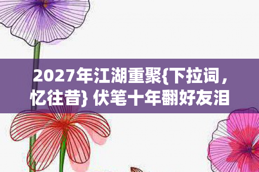 2027年江湖重聚{下拉词,忆往昔} 伏笔十年翻好友泪目 2027年江湖重聚{下拉词,忆往昔} 伏笔十年翻好友泪目