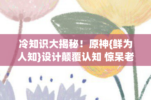 冷知识大揭秘!原神{鲜为人知}设计颠覆认知 惊呆老玩家 冷知识大揭秘!原神{鲜为人知}设计颠覆认知 惊呆老玩家