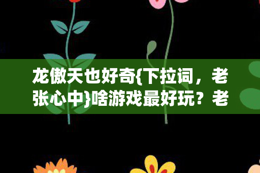 龙傲天也好奇{下拉词，老张心中}啥游戏最好玩？老张直言都腻