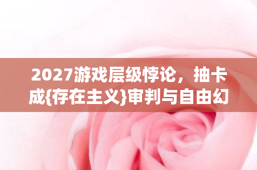 2027游戏层级悖论，抽卡成{存在主义}审判与自由幻觉