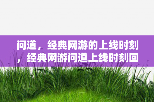 问道,经典网游的上线时刻,经典网游问道上线时刻回顾 问道,经典网游的上线时刻,经典网游问道上线时刻回顾
