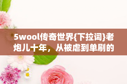 5wool传奇世界{下拉词}老炮儿十年，从被虐到单刷的蜕变