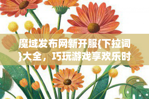 魔域发布网新开服{下拉词}大全，巧玩游戏享欢乐时光