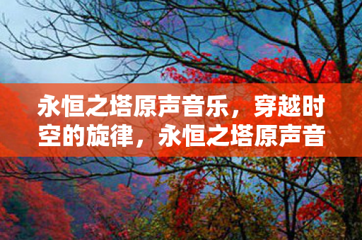 永恒之塔原声音乐，穿越时空的旋律，永恒之塔原声音乐，穿越时空的旋律