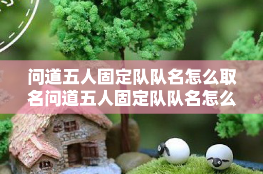 问道五人固定队队名怎么取名问道五人固定队队名怎么取，打造默契团队，问道五人固定队创意队名大全