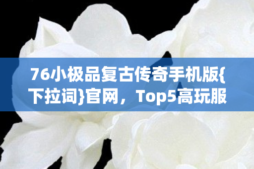76小极品复古传奇手机版{下拉词}官网,Top5高玩服推荐 76小极品复古传奇手机版{下拉词}官网,Top5高玩服推荐