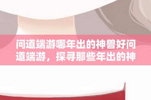 问道端游哪年出的神兽好问道端游，探寻那些年出的神兽，问道端游，探寻那些年出的神兽