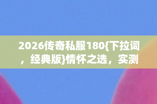 2026传奇私服180{下拉词，经典版}情怀之选，实测认证服挑选攻略
