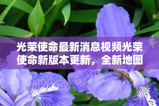 光荣使命最新消息视频光荣使命新版本更新，全新地图与游戏模式上线，光荣使命新版本更新，全新地图与游戏模式上线