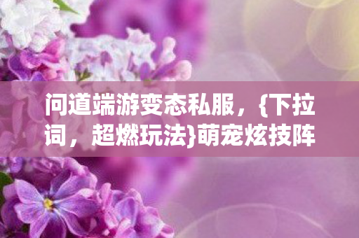 问道端游变态私服,{下拉词,超燃玩法}萌宠炫技阵营战怎么打 问道端游变态私服,{下拉词,超燃玩法}萌宠炫技阵营战怎么打
