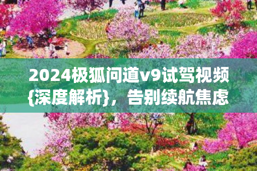 2024极狐问道v9试驾视频{深度解析}，告别续航焦虑新体验