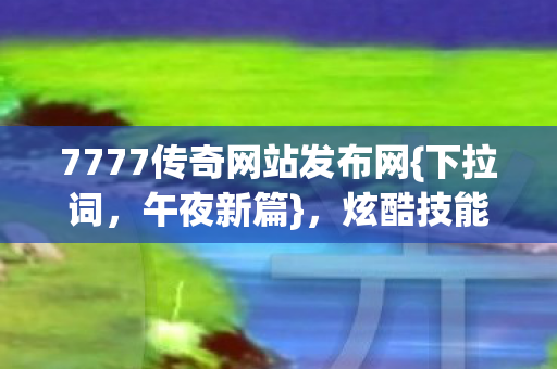 7777传奇网站发布网{下拉词，午夜新篇}，炫酷技能萌宠战对立阵营