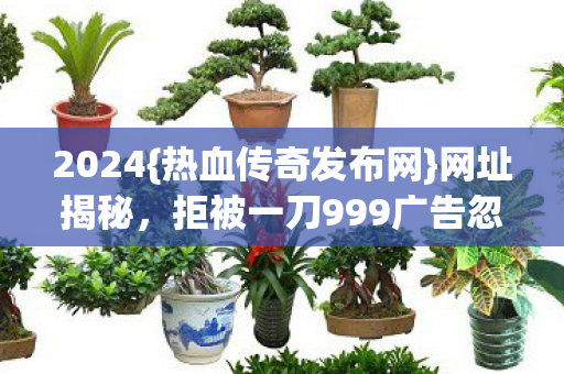 2024{热血传奇发布网}网址揭秘,拒被一刀999广告忽悠! 2024{热血传奇发布网}网址揭秘,拒被一刀999广告忽悠!