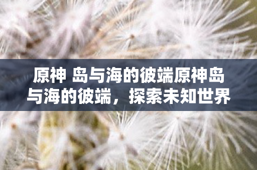 原神 岛与海的彼端原神岛与海的彼端,探索未知世界的奇妙之旅,原神岛与海的彼端,探索未知世界的奇妙之旅 原神 岛与海的彼端原神岛与海的彼端,探索未知世界的奇妙之旅,原神岛与海的彼端,探索未知世界的奇妙之旅