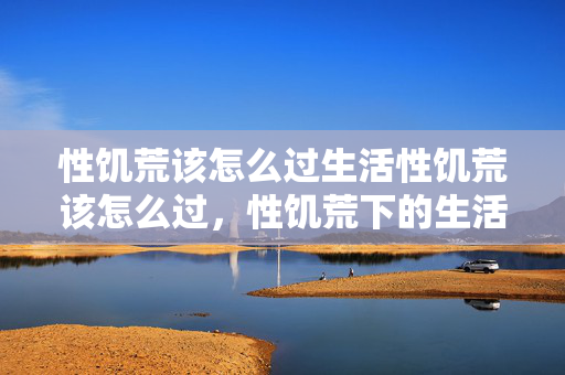 性饥荒该怎么过生活性饥荒该怎么过，性饥荒下的生活，如何度过难关