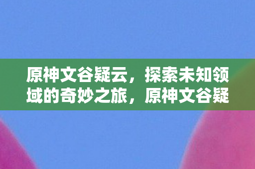 原神文谷疑云，探索未知领域的奇妙之旅，原神文谷疑云，探索未知领域的奇妙冒险之旅