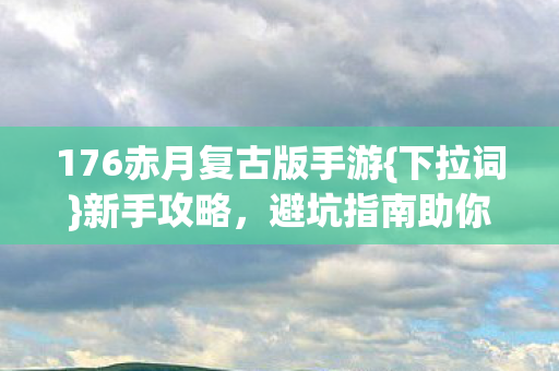 176赤月复古版手游{下拉词}新手攻略，避坑指南助你成老鸟！