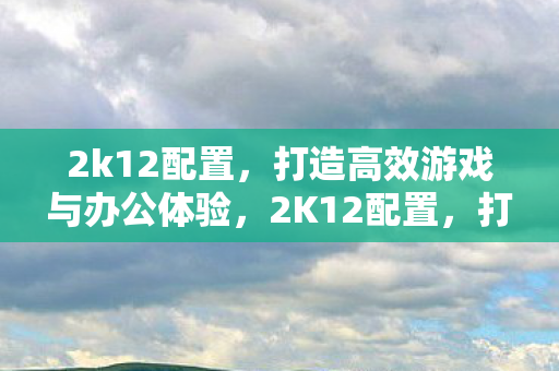 2k12配置，打造高效游戏与办公体验，2K12配置，打造高效游戏与办公体验