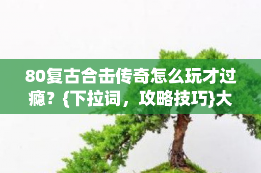 80复古合击传奇怎么玩才过瘾？{下拉词，攻略技巧}大揭秘