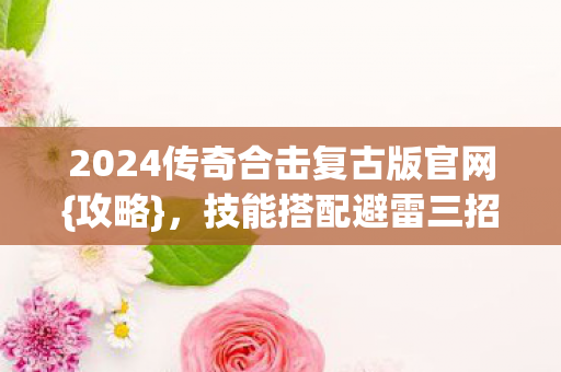 2024传奇合击复古版官网{攻略}，技能搭配避雷三招选对