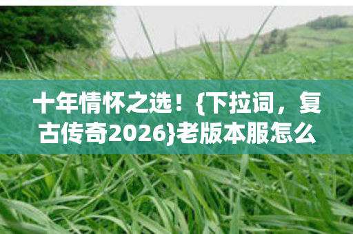 十年情怀之选！{下拉词，复古传奇2026}老版本服怎么挑