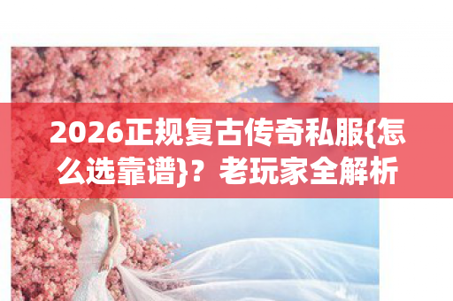 2026正规复古传奇私服{怎么选靠谱}？老玩家全解析避坑