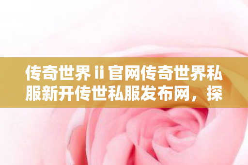 传奇世界ⅱ官网传奇世界私服新开传世私服发布网,探索未知的游戏世界,传奇世界ⅱ私服探索,全新传世私服发布网开启 传奇世界ⅱ官网传奇世界私服新开传世私服发布网,探索未知的游戏世界,传奇世界ⅱ私服探索,全新传世私服发布网开启