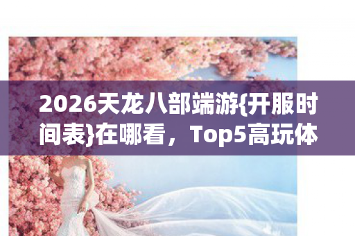 2026天龙八部端游{开服时间表}在哪看,Top5高玩体验避雷 2026天龙八部端游{开服时间表}在哪看,Top5高玩体验避雷