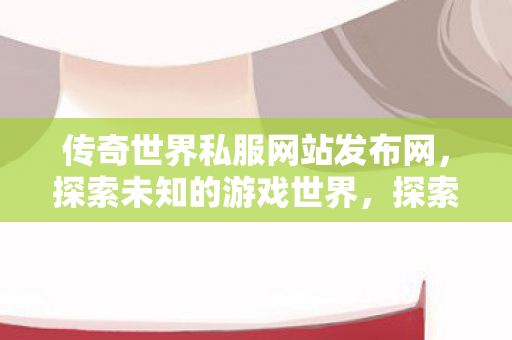 传奇世界私服网站发布网,探索未知的游戏世界,探索传奇世界私服网站,解锁未知的游戏世界 传奇世界私服网站发布网,探索未知的游戏世界,探索传奇世界私服网站,解锁未知的游戏世界