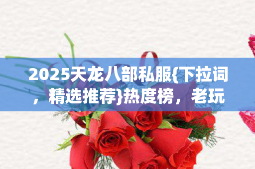 2025天龙八部私服{下拉词,精选推荐}热度榜,老玩家避坑必看 2025天龙八部私服{下拉词,精选推荐}热度榜,老玩家避坑必看
