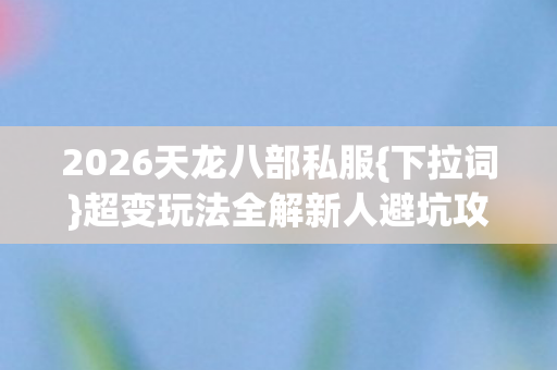 2026天龙八部私服{下拉词}超变玩法全解新人避坑攻略