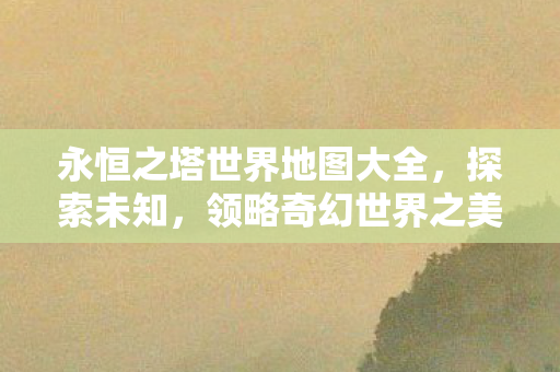 永恒之塔世界地图大全，探索未知，领略奇幻世界之美，永恒之塔世界地图探索，领略奇幻之美