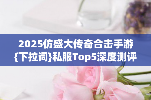 2025仿盛大传奇合击手游{下拉词}私服Top5深度测评 2025仿盛大传奇合击手游{下拉词}私服Top5深度测评