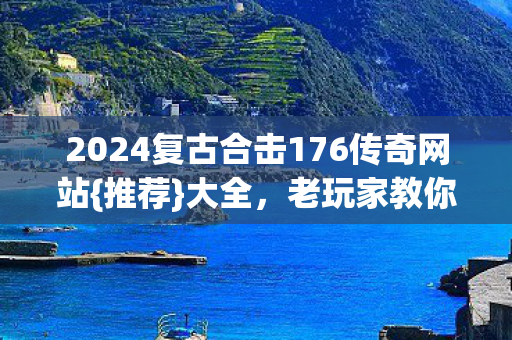 2024复古合击176传奇网站{推荐}大全，老玩家教你避坑选