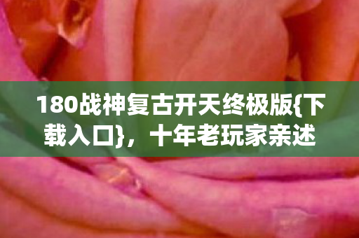 180战神复古开天终极版{下载入口}，十年老玩家亲述避坑指南