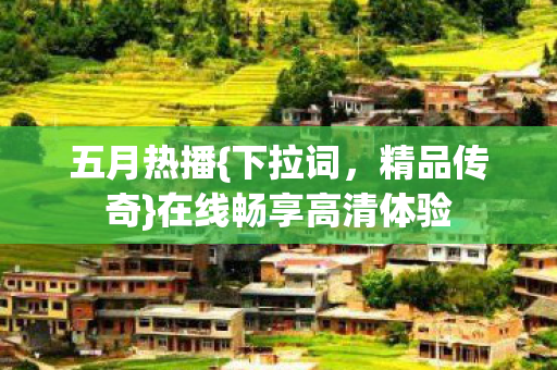 五月热播{下拉词，精品传奇}在线畅享高清体验