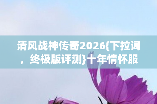 清风战神传奇2026{下拉词，终极版评测}十年情怀服值不值得冲？