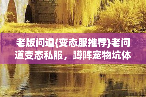 老版问道{变态服推荐}老问道变态私服,蹲阵宠物坑体验 老版问道{变态服推荐}老问道变态私服,蹲阵宠物坑体验