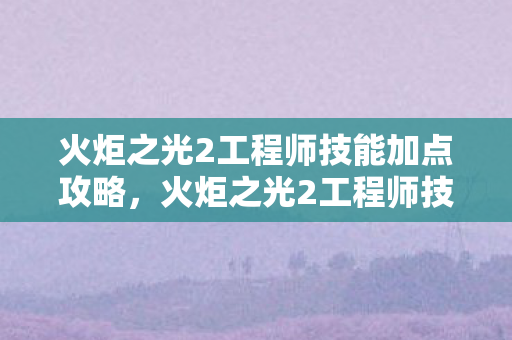 火炬之光2工程师技能加点攻略，火炬之光2工程师技能加点攻略，打造最强工程师！