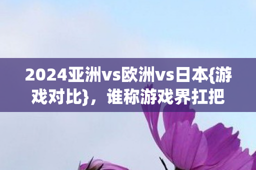 2024亚洲vs欧洲vs日本{游戏对比}，谁称游戏界扛把子？