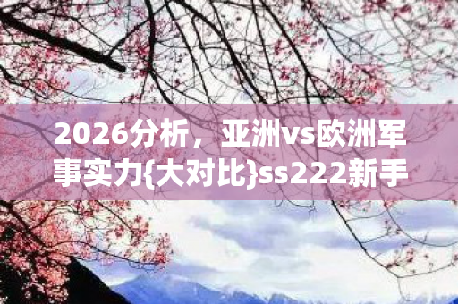 2026分析，亚洲vs欧洲军事实力{大对比}ss222新手必看