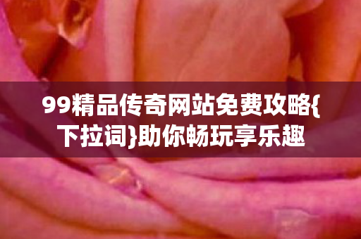 99精品传奇网站免费攻略{下拉词}助你畅玩享乐趣