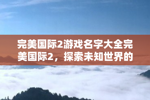 完美国际2游戏名字大全完美国际2，探索未知世界的奇幻之旅，完美国际2，探索未知世界的奇幻之旅